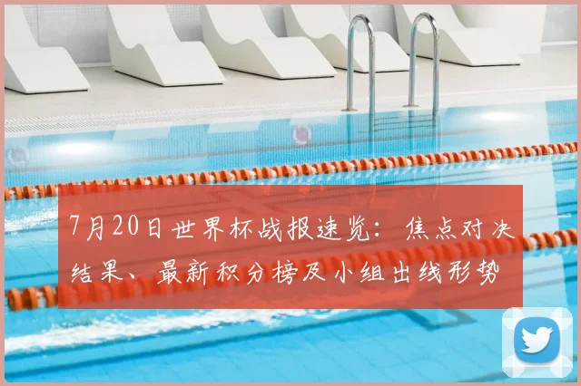 7月20日世界杯战报速览：焦点对决结果、最新积分榜及小组出线形势深度解析