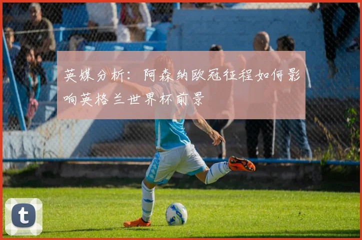 英媒分析：阿森纳欧冠征程如何影响英格兰世界杯前景