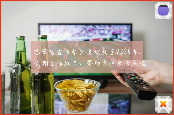 巴萨官宣与弗里克续约至2028年：长期合作细节、签约年限及未来规划解读