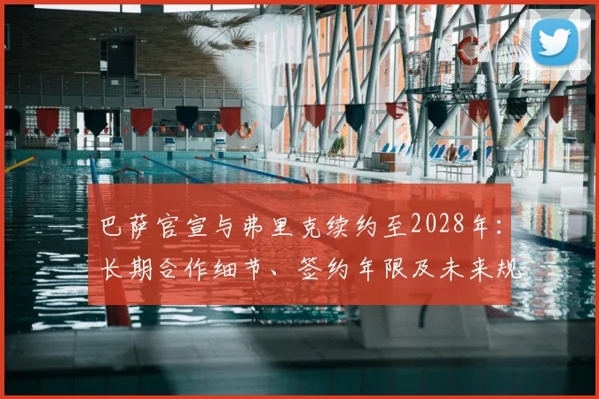 巴萨官宣与弗里克续约至2028年：长期合作细节、签约年限及未来规划解读