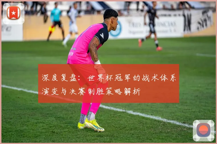 深度复盘：世界杯冠军的战术体系演变与决赛制胜策略解析