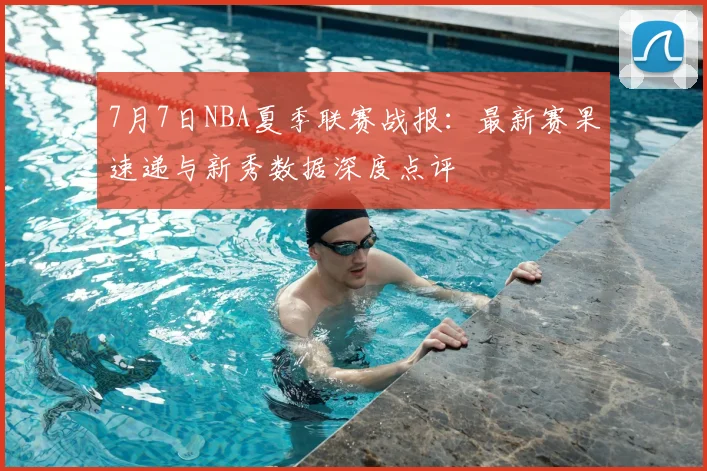 7月7日NBA夏季联赛战报：最新赛果速递与新秀数据深度点评