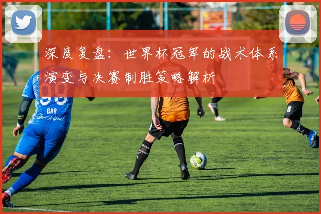 深度复盘：世界杯冠军的战术体系演变与决赛制胜策略解析