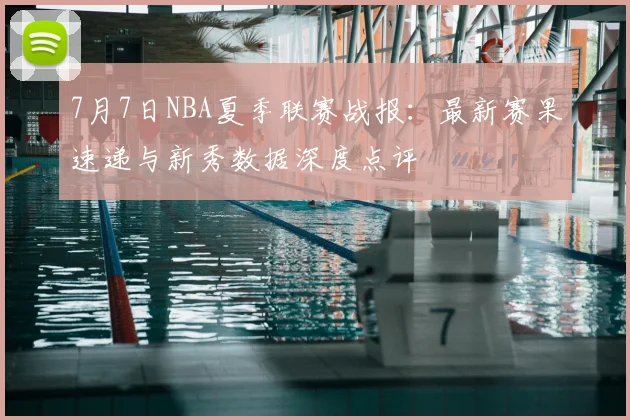 7月7日NBA夏季联赛战报:最新赛果速递与新秀数据深度点评