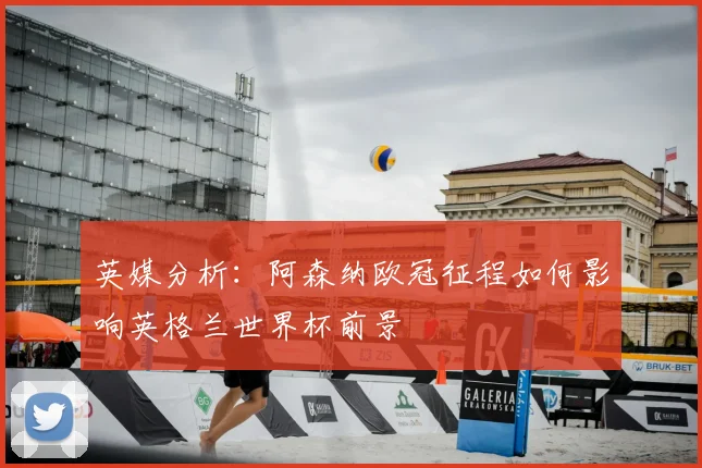英媒分析:阿森纳欧冠征程如何影响英格兰世界杯前景